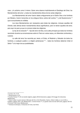 cosa y lo próximo como ti mismo. Quien ama observa implícitamente el Decálogo del Sinai, los
Mandamientos del amor y todos los mandamientos éticos de las varias religiones.
Los Mandamientos del amor fueron dados antiguamente por el Señor Dios a los hombres
por Moisés y fueron transcritos en los antiguos libros Judíos del Levitico 42
y del Deuteronomio 43
que le encontraréis en el Biblia.
Los doce Mandamientos son necesarios para todas las religiones, inclusas aquéllas del
Oriente; este últimas tienen mandamientos éticos significativos, pero no tienen aquellos del amor,
pero aquí me paro ya que no conozco todas las religiones.
La ley de la evolución 44
, hija del amor de Dios, es la calle principal que todos los hombres
recorrerán durante sus encarnaciones sobre la Tierra en varias razas y en diferentes continentes y
cuerpos.
La calle del amor fue recorrida por Jesús, el Cristo, el Redentor y Salvador de todos los
hombres, a cualquier pueblo o a religión pertenezcan 45
; todos los hombres deberían imitar el
Señor 46
a lo mejor de sus posibilidades.
42
Levitico 19, 17-18
43
Deuteronomio 6, 4-9
44
Cerchio Firenze 77, Per un mondo migliore, página 206 (Evoluzione) y página 210 (Legge di evoluzione),
Mediterranee
45
Eileen Caddy, Le porte interiori, Mensajes del 24 y 25 de Diciembre, Amrita ; Eileen Caddy, La voce di Dio a
Findhorn, páginas 109 y 144, Mediterranee ; Cerchio Firenze 77, Le grandi verità ricercate dall’uomo, páginas 160-161
(“Il ritorno” del Cristo), Mediterranee
46
Tommaso da Kempis, L’imitazione di Cristo, San Paolo
15
 