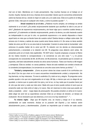 mal con el bien. Mantienes en ti este pensamiento. Hay muchas fuerzas en el trabajo en el
mundo, hoydía, fuerzas de la luz y fuerzas de la oscuridad. Quiero que te concentras enteramente
sobre las fuerzas de luz, viendo lo mejor en cada uno y en cada cosa. Ésta es tu parte en el dibujo
general. Este, más que en cualquier otro modo, y cómo tú puedes ayudar 5
. " ;
- Amad vosotros lo un el otro: ¿Palabras mucho simples, sin embargo os amáis
realmente lo un el otro? ¿Os amáis recíprocamente bastante que sacrificar la vida lo uno por el
otro? ¿Bastante de exponervos recíprocamente y de hacer algo que a vosotros costéis tiempo y
paciencia? ¿O solamente os toleráis recíprocamente, yendo a la deriva y es sólo haciendo cuanto
es indispensable lo uno por lo otro, no queriendo exponervos o no siendo dispuestos a hacer
aquél tanto en más que os lleváis fuera de vuestra rutina? Dedica tiempo a reflejar sobre éste. Sé
sincera con ti misma y sabrás de veras cuanto amor tienes dentro d ti. De veras no tiene sentido
hablar de amor por Mí si no se ama toda la humanidad. Cuándo tú amas toda la humanidad sólo
entonces tú puedes hablar de tu amor por Mí. Tu relación con los demás es interconectada
estrechamente y conectado a tu relación con Mí. Te preguntas cosa debería venir antes. Se
presentan junto en el modo más espléndido. YO SOY amor. Cuando empiezas a buscar el Reino
de los Cielos levanta tu consapevolezza ( la conciencia es una otra cosa 6
) y te pones
consapevole (no consciente) de Mí, de Mi amor, de Mi presencia; te percatarás que tu corazón se
expande y del todo naturalmente amarás los otros seres humanos. Todos son hechos a Mi imagen
y semejanza. Ésta es verdad, no vanas palabras. Haces de esta realidad una verdad a través de
tu constante (consapevolezza ( la conciencia es una otra cosa como hemos ya dicho) 7
. " ;
- "Unidad y comprensión: ¡Como se ponen claras las cosas cuando tú te confrontas con
los otros! Con los que viven en lo nuevo encuentras inmediatamente unidad y comprensión. No
hay barreras, no hay máscaras. Tú eres tu auténtico Sí y todo es luz y alegría. Te preguntas como
puedes ayudar a los que son engatusados en el viejo. Mi hija, a menos que uno no elega de ser
ayudado, a menos que no quiera abrir los ojos y ver la luz, no hay nada que tú puedas hacer por
él, otro que dar amor y cada vez más amor. Nada otro que el amor puede colmar el vacío que se
ensancha cada vez más entre el viejo y lo nuevo. Das sin reservas la única cosa que puede ser
dada y aceptada - amor - luego dejas de preocuparte. No puedes arrastrar un alma en lo nuevo;
debe elegir de venir de su espontánea voluntad. Éste es un tiempo de división, un tiempo de
evaluación. No es necesario que sea doloroso y no lo es si no hay resistencia 8
. " ;
- Tú mismo vigila: Deja que Mi Espíritu viva, se mueva y tenga en ti su esencia,
solicitándote en cada momento. Actúas en la posición del Espíritu y tus motivos serán
absolutamente puros y desinteresados. ¡Cuánto es importante que el motivo de cada acción
5
Eileen Caddy, La voce di Dio a Findhorn, páginas 41-42 (L’amore unisce), Mediterranee
6
Cerchio Firenze 77, Dizionario del Cerchio, páginas 60-63 (Coscienza), Mediterranee
7
Eileen Caddy, La voce di Dio a Findhorn, página 42 (Amatevi l’un l’altro), Mediterranee
8
Eileen Caddy, La voce di Dio a Findhorn, páginas 42-43 (Unità e comprensione), Mediterranee
2
 