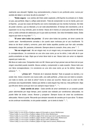 realmente sea elevado! Vigilate muy esmeradamente y haces lo con profundo amor, nunca por
sentido del deber o sin tener de ello la voluntad 9
. " ;
- "Estás segura: Los veintos del Cielo están soplando y Mi Espíritu ha entrado en ti. Estás
en paz, paz perfecta. Deja ir y afloja cada tensión. Trata de comprender no con la mente, pero con
el Espíritu; ya que las cosas del Espíritu son como insensatez por las mentes humanas. Se trata
de poder cósmico, que es liberado y tu ser está absorbiéndolo. El tiempo del crecimiento y de la
expansión no es muy cómodo, pero no temer. Haces de ti misma un canal para difundir Mi divino
amor y estás colmada de alabanzas por lo que está ocurriendo. Son días formidables éstas. Estás
segura que todo va muy bien 10
. " ;
- "El amor abre todas las puertas: El amor abre todas las puertas, sin tener cuenta de
cuanto sean herméticamente cerradas o de cuanto sean mohosas por el uso insuficiente. Tu
tarea es de llevar unidad y armonía, para abrir todas aquéllas puertas que han sido cerradas
demasiado a largo. Sé paciente y tolerante. Siempre abres tu corazón. Ama, ama, ama 11
. ";
- "No ver ningún mal: No ver ningún mal, no oír ningún mal y no expresar el mal. Levanta
tu consapevolezza ( la conciencia es una otra cosa como ya se ha dicho ) más allá de lo que
podría arrastrarte en bajo. Deja que el amor llene todo tu ser. Haces todo con amor no dejando
espacio por nada otro.
Me lleva en cada cosa. Compartes todo con Mí. Haces qué el tuyo pensar sea así lleno de luz que
ningún oscuridad pueda resistirle. Busca unidad y comprensión a cada ocasión. Haces todo eso
con llena consapevolezza ( la conciencia es una otra cosa como ya se ha dicho). Haces el
esfuerzo 12
. " ;
- “¿Crees tú?: Pretendo de ti absoluta libertad. Todo el pasado es barrido y no
existe más. Inicia a recorrer una nueva calle, una calle perfecta. ¿Crees eso con todo tu corazón,
con toda la mente, con todo la alma? Como tú crees así ocurrirá. Haces que tu creer en Mis
promesas sea inquebrantable. Sabes que detrás a cada ángulo hay más luz, más perfección. Deja
que Mi amor divino corra por de ti con siempre mayor fuerza 13
. " ;
- Cada semilla de amor: Cada semilla de amor sembrada en un corazón puede
yacer adormecida por largo tiempo, pero cuando sea rodeado por condiciones adecuadas, no
puede faltar de brotar, crecer, florecer y prosperar. Siempre busca de crear las condiciones
adecuadas. Haces tu parte. Recuerda que siempre necesito de canales por lo que obrar. Tu deseo
es de continuar moviéndote, no de quedar estable; por lo tanto lo harás 14
. " ;
9
Eileen Caddy, La voce di Dio a Findhorn, página 43 (Sorveglia te stessa), Mediterranee
10
Eileen Caddy, La voce di Dio a Findhorn, página 43 (Sii certa), Mediterranee
11
Eileen Caddy, La voce di Dio a Findhorn, página 44 (L’amore apre tutte le porte), Mediterranee
12
Eileen Caddy, La voce di Dio a Findhorn, página 44 (Non vedere alcun male), Mediterranee
13
Eileen Caddy, La voce di Dio a Findhorn, página 44 (Tu credi?), Mediterranee
14
Eileen Caddy, La voce di Dio a Findhorn, página 45 (Ogni seme di amore), Mediterranee
3
 