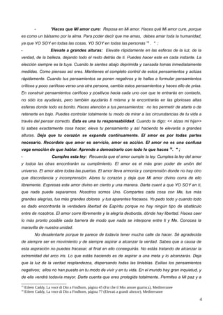 - "Haces que Mi amor cure: Reposa en Mi amor. Haces qué Mi amor cure, porque
es como un bálsamo por la alma. Para poder decir que me amas, debes amar toda la humanidad,
ya que YO SOY en todas las cosas, YO SOY en todas las personas 15
. " ;
- Elevate a grandes alturas: Elevate rápidamente en las esferas de la luz, de la
verdad, de la belleza, dejando todo el resto detrás de ti. Puedes hacer este en cada instante. La
elección siempre es la tuya. Cuando te sientes abajo deprimida y cansada tomas inmediatamente
medidas. Como piensas así eres. Mantienes el completo control de estos pensamientos y actúas
rápidamente. Cuando tus pensamientos se ponen negativos y te hallas a formular pensamientos
críticos y poco cariñoso verso una otra persona, cambia estos pensamientos y haces ello de prisa.
En construir pensamientos cariñoso y positivos hacia cada uno con que te entrarás en contacto,
no sólo los ayudarás, pero también ayudarás ti misma y te encontrarás en las gloriosas altas
esferas donde todo es bonito. Haces atención a tus pensamientos: no les permetir de atarte o de
retenerte en bajo. Puedes controlar totalmente tu modo de mirar a las circunstancias de tu vida a
través del pensar correcto. Ésta es una tu responsabilidad. Cuando te digo: << alzas mi hija>>
tú sabes exactamente cosa hacer, eleva tu pensamiento y así haciendo te elevarás a grandes
alturas. Deja que tu corazón se expanda continuamente. El amor es por todas partes
necesario. Recordate que amor es servicio, amor es acción. El amor no es una confusa
vaga emoción de que hablar. Aprende a demostrarlo con todo lo que haces 16
. " ;
- Cumples esta ley: Recuerda que el amor cumple la ley. Cumples la ley del amor
y todoa las otras encontrarán su cumplimiento. El amor es el más gran poder de unión del
universo. El amor abre todas las puertas. El amor lleva armonía y comprensión donde no hay otro
que discordancia y incomprensión. Abres tu corazón y deja que Mi amor divino corra de ello
libremente. Expresas este amor divino en ciento y una manera. Darte cuent a que YO SOY en ti,
que nada puede separarnos. Nosotros somos Uno. Compartes cada cosa con Me, tus más
grandes alegrías, tus más grandes dolores y tus aparentes fracasos. Yo pedo todo y cuando todo
es dado encontrarás la verdadera libertad de Espíritu porque no hay ningún tipo de obstáculo
entre de nosotros. El amor corre libremente y la alegría desborda, dónde hay libertad. Haces caer
lo más pronto posible cada barrera de modo que nada se interpone entre ti y Me. Conoces la
maravilla de nuestra unidad.
No desalentarte porque te parece de todavía tener mucha calle da hacer. Sé agradecida
de siempre ser en movimiento y de siempre aspirar a alcanzar la verdad. Sabes que a causa de
esta aspiración no puedes fracasar, al final en ello conseguirás. No estás tratando de alcanzar la
extremidad del arco iris. Lo que estás haciendo es de aspirar a una meta y lo alcanzarás. Deja
que la luz de la verdad resplandezca, dispersando todas las tinieblas. Exilias los pensamientos
negativos; ellos no han puesto en tu modo de vivir y en tu vida. En el mundo hay gran inquietud, y
de ella vendrá todavía mayor. Darte cuenta que eres protegida totalmente. Permites a Mi paz y a
15
Eileen Caddy, La voce di Dio a Findhorn, página 45 (Fai che il Mio amore guarisca), Mediterranee
16
Eileen Caddy, La voce di Dio a Findhorn, página 77 (Elevati a grandi altezze), Mediterranee
4
 