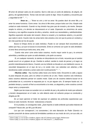 Mi amor de abrazar cada uno de vosotros. Qué tu vida sea un canto de alabanza, de alegría, de
gloria y de agradecimiento. Tomas nota de todo cuanto te digo. Vives mi palabra y encuentra paz
y seguridad en Mí 17
. " ;
- Amar es ... : "Amar es vivir y vivir es amar. No puedes decir de amar Me y no
amar los seres humanos. Como amas los otros tú Me amas, porque todos son Uno. Acepta esta
unidad en cada momento. Cuando no hay división hay gran paz de corazón y de mente. Siempre
acepta la victoria y la derrota se desvanecerá en el nada. Expansión es sinonímico de seres
humanos y eso significa ocuparse de ellos y amarlos, viendo sus necesidades y satisfaciéndolas.
Significa expansión del poder del corazón. Abres tu corazón y lo mantienes abierto y no permitir
que nada lo cierre. Cuanto más me amas tanto más amarás a los con que te pones en contacto y
tan más querrás ser los de ayuda.
Busca la Chispa divina en cada individuo. Puede no ser siempre fácil encontrarla pero
sabes que hay y ya que la buscas la encontrarás. Entra en armonía con quien te está alrededor;
el amor lleva armonía por tanto ama, ama, ama.
Cuanto más amor corre entre todos vosotros, mucho mayor serán la paz y la armonía
advertidas y sentidas por quien os está alrededor y de quién os acerca.
Si, en cualquier momento, te sientes en discordancia con el todo, recuerda que el cambio
puede ocurrir en un golpear de ojo. Cambia tu actitud, cambia tu modo de pensar y el negro se
pondrá instantáneamente blanco. Cuando una luz brillante es llevada en una habitación oscura, la
oscuridad desaparece en el rayo de luz y no existe más. Las cataratas son abiertas y Mis
bendiciones están volviendo a echar sobre de ti continuamente 18
. " ;
- Muchas calles: Hay muchas calles hacia una misma meta. Encuentra tu calle y sigues
la paso después de paso, pero no criticar el camino de un otro. Todos vosotros sois individuos;
todos vosotros deberíais pensar en vuestro modo. Cada uno de vosotros debería buscar en la
profundidad de sí y encontrar la respuesta por sí, no por alguien otro. Si siempre hacéis así, no
perdeéis tiempo y cuando al final os encontraréis a la meta, os alegraréis y entre vosotros correrá
mayor amor y comprensión.
Dejáis que las cosas se sucedan con un sentido de paz y de justicia de modo que esfuerzo
y tensión desaparezcan en el nada. La vida debería estar sin esfuerzo porque es conducida y
dirigida por Mí.
Es un buen ejercicio el tratar de expresar en palabras las profundas experiencias que
haces en este momento. No tener indecisiones a hacerlo.
Si no pruebas, no conseguirás nada. ¿Qué importa si nadie entiende qué estás tratando de
compartir? Heces ello por Mí y por Mi amor.
Los que son consapevoli ( no conscientes ) de esta liberación de Poder Cósmico no
pueden prescindir de darse cuenta de formidables cambios en sus modo de vivir y en sus vida, en
17
Eileen Caddy, La voce di Dio a Findhorn, páginas 146-147 (Adempi questa legge), Mediterranee
18
Eileen Caddy, La voce di Dio a Findhorn, páginas 147-148 (Amare è…), Mediterranee
5
 