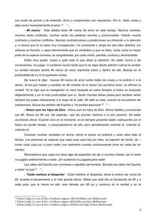 sus modo de pensar y de entender. Amor y comprensión son necesarias. Por lo tanto, amas y
deja correr incesantemente el amor 19
. “ ;
- Mi marca: Todo debéis tener Mi marca de amor en este tiempo. Muchos vendrán,
muchos harán profecías, muchas serán las palabras escritas y pronunciadas. Habrán mucha
confusión y muchos conflictos. Muchas contradicciones y predicciones se ofrecerán a tu atención
y, a menos que tú no seas muy consapevole ( no consciente ), tenga los ojos bien abiertos, tus
antenas en función, y sepa interiormente qué es verdadero y qué es falso, serás como la mayor
parte de la especie humana, se zangoloteada por cada viento, perdida, confusa y desorientada.
Estás muy quieta. Leyes y oyes todo lo que atrae tu atención. No saltar nunca a las
conclusiones, no juzgar, ni condenar nunca hasta que tú no sepa desde adentro cuál es la verdad.
La verdad siempre tendrá Mi marca de amor imprimida sobre y dentro de ella. Buscas en la
profundidad de ti y ti no quedarán dudas.
De nuevo te digo: buscas Mi marca de amor sobre todas las cosas y no podrás ir a la
deriva. Si los que hablan y escriben en Mi nombre no lo hacen con purísimo amor, no afirman la
verdad. Yo te digo que la navegación no será tranquila en estos tiempos si todos no buscarán
diligentemente y en el más profundidad que sí. Serán muchas falsas pistas pero también serán
siempre las justas indicaciones a lo largo de la calle. Mi calle es esta, cuando se encuentran las
indicaciones. Busca las señales del Espíritu y "no podrás equivocar 20
. " ;
- Ahora sois los hijos de Dios: Ahora sois los hijos de Dios. Ahora habláis y comunicáis
con Mí. Ahora oís Mi voz. No esperáis que las ocurran mañana o el año próximo. Os están
ocurriendo ahora. Cuando vivís en el momento, en el siempre presente estáis costruyendo por el
futuro sin perder tiempo, o preocupándovos de ello, pero sencillamente viviendo él, viviendo él,
viviendo él.
Conoces muchas verdades en teoría, ahora le pones en práctica y vives ellas todo el
tiempo. Las personas se esperan que cada cosa vaya lisa por ellos, se esperan de recibir, de í
tomar cada cosa por sí pero nadie vive realmente cuando continuamente toma sin nada dar en
cambio.
Recórdadvos que cada uno tiene algo de específico de dar a muchos niveles, por lo tanto
no juzgáis exteriormente a nadie. ¡En sustancia no juzgada para nada!
Las calles del Espíritu son contrarias a aquéllas del hombre. Buscáis las calles del Espíritu
y estad en paz 21
. " ;
- "Cada mañana al despertar: Cada mañana al despertar, eleva tu entero ser verso de
Mí, levanta el pensamiento a la más grande altura. Sabes que este día es bendecido de Mí y a
cada paso que le haces en ello, eres llenado por Mi luz y caminos en la verdad y en la
19
Eileen Caddy, La voce di Dio a Findhorn, páginas 148-149 (Molte vie), Mediterranee
20
Eileen Caddy, La voce di Dio a Findhorn, página 149 (Il Mio marchio), Mediterranee
21
Eileen Caddy, La voce di Dio a Findhorn, página 150 (Ora siete figli di Dio), Mediterranee
6
 