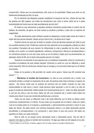 comprensión. Haces que tus pensamientos sólo vivan en la positividad. Sabes que será un día
totalmente bendecido por Mí y lo será.
En el momento del despertar puedes establecer el esquema del día. ¿Estás allí que das
las gracias por Mis regalos, por todas las bendiciones que volvo a echar sobre de te o estás
lamentándote del hecho que se trata sencillamente de otro día?
El modo en que reaccionas a aquellos primeros momentos puede pintar tu entero día de
belleza, de maravilla, de gloria, de todo cuanto es perfecto y positivo, o bien dar un imprime de
negatividad.
Te cuida atentamente cada mañana cuando te despiertas y haces bajar sobre de ti todo lo
mejor del tuyo pensar elevado. Haces así por todo el día, y la llenas de lo mejor.
Cuando cierras los ojos por la tarde no olvidar nunca de devolver gracias por todo lo que
ha sucedido durante el día. Evidencia cuánto de más relevante se ha averiguado y fijados en ellos
con gratitud. Considera de que manera ha influenciado tu vida y aquéllas de los otros. Llevas
contigo, en tu sueño, un corazón agradecido, cariñoso y comprensivo. Elevas tu consapevolezza (
no conciencia porque es una otra cosa como ya se ha dicho) y dejas que tus pensamientos se
detengan sobre de Mí, por lo tanto sólo puedes pensar a lo mejor.
Cuando te se presenta lo que aparece ser un problema insuperable, eleva tu conciencia y
considera el problema de este estado elevado. Entonces lo verás en una luz diferente y verás
cómo superarlo. Das te cuenta que siempre hay un escape y no renuncies hasta que no la habrás
encontrado.
Estás en la quietud y Me permites de usarte como quiero. Haces que Mi voluntad sea
hecha 22
. " ;
- "Mantienes el sentido del humorismo: La vida es una constante dar y recibir, una
constante inhalar y exhalar la respiración de la vida. No podrías estar todo el tiempo a inspirar sin
espirar; del mismo modo qué no podrías de continuo dar sin recibir. Cuando no hay más
reciprocidades la vida seca y muere. Cada persona debe aprender a vivir la vida y la vida de
grupo lo evidencia claramente. Nadie puede vivir exclusivamente por sí; cada uno debe aprender
a vivir por los otros y con los otros. Debe ser allí una constante dar y recibir sobre todos los
niveles para hacer sí que sea mantenida perfecta paz y armonía.
Cada uno da sobre un diferente nivel y de modo diferente, por lo tanto no deben existir
recíprocas comparaciones ní críticas. Ya que cada uno es guiado por el interior, cada uno sabrá
cual es la propia parte en el conjunto y quietamente y silenciosamente avanzará a hacer lo que
debe ser hecho. Se debe actuar una continua búsqueda interior y se debe desarrollar grande
sensibilidad y consapevolezza ( no conciencia ), para hacer sí que eso ocurra. Allí debe ser
equilibrio en todo y en cada momento.
Qué la vida no se ponga nunca demasiado seria o demasiado grave. Ves de ella el
aspecto más ligero y tienes el sentido del humorismo. Te digo que debe ser allí alegría en la vida.
22
Eileen Caddy, La voce di Dio a Findhorn, páginas 150-151 (Ogni mattina al risveglio), Mediterranee
7
 