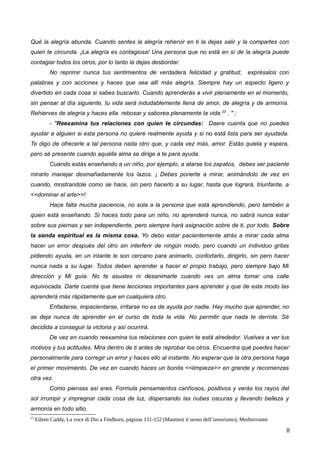 Qué la alegría abunda. Cuando sentes la alegría rehervir en ti la dejas salir y la compartes con
quien te circunda. ¡La alegría es contagiosa! Una persona que no está en sí de la alegría puede
contagiar todos los otros, por lo tanto la dejas desbordar.
No reprimir nunca tus sentimientos de verdadera felicidad y gratitud; exprésalos con
palabras y con acciones y haces que sea allí más alegría. Siempre hay un aspecto ligero y
divertido en cada cosa si sabes buscarlo. Cuando aprenderás a vivir plenamente en el momento,
sin pensar al día siguiente, tu vida será indudablemente llena de amor, de alegría y de armonía.
Rehierves de alegría y haces ella rebosar y saborea plenamente la vida 23
. " ;
- "Reexamina tus relaciones con quien te circundas: Daere cuenta que no puedes
ayudar a alguien si esta persona no quiere realmente ayuda y si no está lista para ser ayudada.
Te digo de ofrecerle a tal persona nada otro que, y cada vez más, amor. Estás quieta y espera,
pero sé presente cuando aquélla alma se dirige a te para ayuda.
Cuándo estás enseñando a un niño, por ejemplo, a atarse los zapatos, debes ser paciente
mirarlo manejar desmañadamente los lazos. ¡ Debes ponerte a mirar, animándolo de vez en
cuando, mostrandole como se hace, sin pero hacerlo a su lugar, hasta que logrará, triunfante, a
<<dominar el arte>>!
Hace falta mucha paciencia, no sola a la persona que está aprendiendo, pero también a
quien está enseñando. Si haces todo para un niño, no aprenderá nunca, no sabrá nunca estar
sobre sus piernas y ser independiente, pero siempre hará asignación sobre de ti, por todo. Sobre
la senda espiritual es la misma cosa. Yo debo estar pacientemente atrás a mirar cada alma
hacer un error después del otro sin interferir de ningún modo, pero cuando un individuo gritas
pidiendo ayuda, en un intante le son cercano para animarlo, confortarlo, dirigirlo, sin pero hacer
nunca nada a su lugar. Todos deben aprender a hacer el propio trabajo, pero siempre bajo Mi
dirección y Mi guía. No te asustes ni desanimarte cuando ves un alma tomar una calle
equivocada. Darte cuenta que tiene lecciones importantes para aprender y que de este modo las
aprenderá más rápidamente que en cualquiera otro.
Enfadarse, impacientarse, irritarse no es de ayuda por nadie. Hay mucho que aprender, no
se deja nunca de aprender en el curso de toda la vida. No permitir que nada te derrote. Sé
decidida a conseguir la victoria y así ocurrirá.
De vez en cuando reexamina tus relaciones con quien te está alrededor. Vuelves a ver tus
motivos y tus actitudes. Mira dentro de ti antes de reprobar los otros. Encuentra qué puedes hacer
personalmente para corregir un error y haces ello al instante. No esperar que la otra persona haga
el primer movimiento. De vez en cuando haces un bonita <<limpieza>> en grande y recomenzas
otra vez.
Como piensas así eres. Formula pensamientos cariñosos, positivos y verás los rayos del
sol irrumpir y impregnar cada cosa de luz, dispersando las nubes oscuras y llevando belleza y
armonía en todo sitio.
23
Eileen Caddy, La voce di Dio a Findhorn, páginas 151-152 (Mantieni il senso dell’umorismo), Mediterranee
8
 
