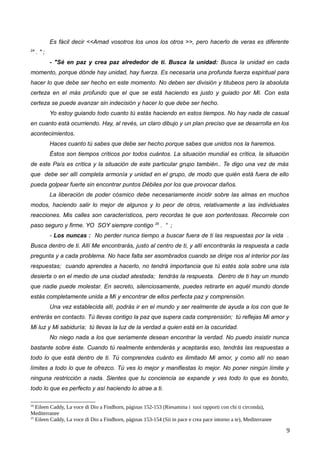 Es fácil decir <<Amad vosotros los unos los otros >>, pero hacerlo de veras es diferente
24
. " ;
- "Sé en paz y crea paz alrededor de ti. Busca la unidad: Busca la unidad en cada
momento, porque dónde hay unidad, hay fuerza. Es necesaria una profunda fuerza espiritual para
hacer lo que debe ser hecho en este momento. No deben ser división y titubeos pero la absoluta
certeza en el más profundo que el que se está haciendo es justo y guiado por Mí. Con esta
certeza se puede avanzar sin indecisión y hacer lo que debe ser hecho.
Yo estoy guiando todo cuanto tú estás haciendo en estos tiempos. No hay nada de casual
en cuanto está ocurriendo. Hay, al revés, un claro dibujo y un plan preciso que se desarrolla en los
acontecimientos.
Haces cuanto tú sabes que debe ser hecho porque sabes que unidos nos la haremos.
Éstos son tiempos críticos por todos cuántos. La situación mundial es crítica, la situación
de este País es crítica y la situación de este particular grupo también.. Te digo una vez de más
que debe ser allí completa armonía y unidad en el grupo, de modo que quién está fuera de ello
pueda golpear fuerte sin encontrar puntos Débiles por los que provocar daños.
La liberación de poder cósmico debe necesariamente incidir sobre las almas en muchos
modos, haciendo salir lo mejor de algunos y lo peor de otros, relativamente a las individuales
reacciones. Mis calles son característicos, pero recordas te que son portentosas. Recorrele con
paso seguro y firme. YO SOY siempre contigo 25
. “ ;
- Los nuncas : No perder nunca tiempo a buscar fuera de ti las respuestas por la vida .
Busca dentro de ti. Allí Me encontrarás, justo al centro de ti, y allí encontrarás la respuesta a cada
pregunta y a cada problema. No hace falta ser asombrados cuando se dirige nos al interior por las
respuestas; cuando aprendes a hacerlo, no tendrá importancia que tú estés sola sobre una isla
desierta o en el medio de una ciudad atestada; tendrás la respuesta. Dentro de ti hay un mundo
que nadie puede molestar. En secreto, silenciosamente, puedes retirarte en aquél mundo donde
estás completamente unida a Mí y encontrar de ellos perfecta paz y comprensión.
Una vez establecida allí, podrás ir en el mundo y ser realmente de ayuda a los con que te
entrerás en contacto. Tú llevas contigo la paz que supera cada comprensión; tú reflejas Mi amor y
Mi luz y Mi sabiduría; tú llevas la luz de la verdad a quien está en la oscuridad.
No niego nada a los que seriamente desean encontrar la verdad. No puedo insistir nunca
bastante sobre éste. Cuando tú realmente entenderás y aceptarás eso, tendrás las respuestas a
todo lo que está dentro de ti. Tú comprendes cuánto es ilimitado Mi amor, y como allí no sean
límites a todo lo que te ofrezco. Tú ves lo mejor y manifiestas lo mejor. No poner ningún límite y
ninguna restricción a nada. Sientes que tu conciencia se expande y ves todo lo que es bonito,
todo lo que es perfecto y así haciendo lo atrae a ti.
24
Eileen Caddy, La voce di Dio a Findhorn, páginas 152-153 (Riesamina i tuoi rapporti con chi ti circonda),
Mediterranee
25
Eileen Caddy, La voce di Dio a Findhorn, páginas 153-154 (Sii in pace e crea pace intorno a te), Mediterranee
9
 