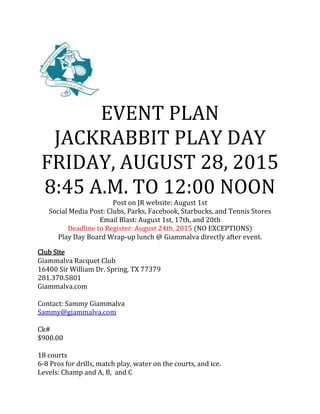 EVENT PLAN
JACKRABBIT PLAY DAY
FRIDAY, AUGUST 28, 2015
8:45 A.M. TO 12:00 NOON
Post on JR website: August 1st
Social Media Post: Clubs, Parks, Facebook, Starbucks, and Tennis Stores
Email Blast: August 1st, 17th, and 20th
Deadline to Register: August 24th, 2015 (NO EXCEPTIONS)
Play Day Board Wrap-up lunch @ Giammalva directly after event.
Club Site
Giammalva Racquet Club
16400 Sir William Dr. Spring, TX 77379
281.370.5801
Giammalva.com
Contact: Sammy Giammalva
Sammy@giammalva.com
Ck#
$900.00
18 courts
6-8 Pros for drills, match play, water on the courts, and ice.
Levels: Champ and A, B, and C
 