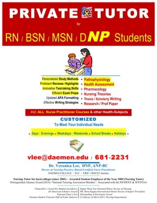 PRIVATE TUTOR
for
RN / BSN / MSN / DNP Students
Personalized Study Methods
Proficient Reviews/ Highlights
Innovative Test-taking Skills
Efficient Exam Preps
Updated APA Formatting
Effective Writing Strategies
• Pathophysiology
• Health Assessment
• Pharmacology
• Nursing Theories
• Thesis / Scholarly Writing
• Research / Prof Paper
Incl. ALL Nurse Practitioner Courses & other Health-Subjects
CUSTOMIZED
To Meet Your Individual Needs
* Days / Evenings * Weekdays / Weekends * School Breaks * Holidays *
vlee@daemen.edu / 681681--22312231
Dr. Veronica Lee, DNP, ANP-BC
Doctor of Nursing Practice, Board-Certified Nurse Practitioner
DAEMEN COLLEGE / ECC / ERIE 1 BOCES Alumna
Nursing Tutor for local colleges (since 2002) – Awarded Student Employee of the Year 2005 (Nursing Tutor)
Distinguished Alumna Award (2014) / National Tutoring Association Member / Associated with the NPAWNY & WNYPAA
Chancellor’s Award for Student Excellence
All American Scholars Award
National Dean’s List
Daemen Student Veterans Hall of Fame Inductee
Sigma Theta Tau National Honor Society of Nursing
Phi Theta Kappa International Honor Society (Chapter President)
Outstanding Achievement Award
Certificate of Merit (ECC Nursing Department)
 