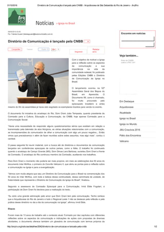31/10/2016 Diretório de Comunicação é lançado pela CNBB ­ Arquidiocese de São Sebastião do Rio de Janeiro ­ ArqRio
http://arqrio.org/noticias/detalhes/2042/diretorio­de­comunicacao­e­lancado­pela­cnbb 1/2
Compartilhe   Tweetar     0
Imprimir  
Relatar
erro
08/05/2014 03:45 
Por: Fabíola Goulart (fabiolagoulart@testemunhodefe.com.br)
Diretório de Comunicação é lançado pela CNBB  0
Com o objetivo de motivar a Igreja
para a reflexão sobre os aspectos
da  comunicação  e  sua
importância  na  vida  da
comunidade eclesial, foi publicado
pelas  Edições  CNBB  o  Diretório
de  Comunicação  da  Igreja  no
Brasil.
O  lançamento  ocorreu  na  52ª
Assembleia  Geral  dos  Bispos  do
Brasil,  em  Aparecida.  O
Documento 99, como é chamado,
foi  muito  procurado  pelo
episcopado  brasileiro  e  antes
mesmo do fim da assembleia já havia sido esgotado os exemplares trazidos para venda no evento.
O documento foi iniciativa do arcebispo do Rio, Dom Orani João Tempesta, quando presidente da
Comissão  para  a  Cultura,  Educação  e  Comunicação,  da  CNBB,  hoje  apenas  Comissão  para  a
Comunicação Social.
“Havia  uma  necessidade  de  responder  alguns  questionamentos  sérios  que  existiam  em  relação  a
transmissão pela televisão de atos litúrgicos, as várias situações relacionadas com a comunicação,
as incompreensões do comunicador de olhar a comunicação com algo um pouco negativo... Então
vimos que precisávamos ir além de fazer reuniões sobre estes assuntos, mas algo mais”, contou o
cardeal.
O passo seguinte foi reunir material, com a busca até de diretórios e documentos de comunicação
lançados  em  conferências  episcopais  de  outros  países,  como  a  Itália.  O  trabalho  foi  continuado
quando o arcebispo de Campo Grande (MS), Dom Dimas Lara Barbosa, sucedeu Dom Orani a frente
da Comissão. O arcebispo do Rio continuou membro da Comissão, auxiliando nos trabalhos.
Para Dom Orani o momento não poderia ser mais propício, em meio as celebrações dos 50 anos do
documento Inter Mirifica, o primeiro do Concílio Vaticano II, que abriu as portas para a reflexão sobre
a comunicação na Igreja e para a evangelização.
“Vemos com muita alegria que saiu um Diretório de Comunicação para o Brasil na comemoração dos
50 anos do Inter Mirifica, com toda a beleza dessa continuidade, dessa caminhada de unidade, de
fraternidade que representa o Diretório de Comunicação da Igreja do Brasil”, finalizou.
Segundo  a  assessora  da  Comissão  Episcopal  para  a  Comunicação,  Irmã  Elide  Fogolari,  a
participação de Dom Orani foi decisiva para a realização do texto.
“Eu sinto uma grande admiração pelo amor que Dom Orani tem pela comunicação. Tenho certeza
que a Arquidiocese do Rio de Janeiro e todo o Regional Leste 1 irão se destacar pela reflexão e pela
prática desse diretório no dia a dia da comunicação na Igreja”, afirmou Irmã Elide.
Etapas
Foram mais de 13 anos de trabalho até o conteúdo atual. Formado por dez capítulos com diferentes
reflexões  sobre  os  aspectos  da  comunicação  e  indicações  de  ações  com  propostas  de  diversas
atividades,  o  documento  oferece  também  um  glossário  de  comunicação  com  termos  próprios  da
Curtir 20
Encontre em notícias
Veja também...
Em Destaque
Arquidiocese
Atualidade
Igreja no Brasil
Igreja no Mundo
JMJ Cracóvia 2016
Pátio dos Encontros
Vaticano
Nota da CNBB
sobre a PEC 241
Notícias > Igreja no Brasil
 