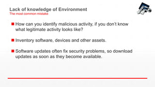 Lack of knowledge of Environment
The most common mistake
 How can you identify malicious activity, if you don’t know
what legitimate activity looks like?
 Inventory software, devices and other assets.
 Software updates often fix security problems, so download
updates as soon as they become available.
 