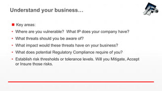Understand your business…
 Key areas:
• Where are you vulnerable? What IP does your company have?
• What threats should you be aware of?
• What impact would these threats have on your business?
• What does potential Regulatory Compliance require of you?
• Establish risk thresholds or tolerance levels. Will you Mitigate, Accept
or Insure those risks.
 