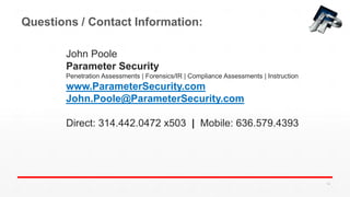 Questions / Contact Information:
John Poole
Parameter Security
Penetration Assessments | Forensics/IR | Compliance Assessments | Instruction
www.ParameterSecurity.com
John.Poole@ParameterSecurity.com
Direct: 314.442.0472 x503 | Mobile: 636.579.4393
14
 