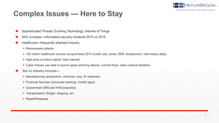 Complex Issues — Here to Stay
 Sophisticated Threats, Evolving Technology, Internet of Things
 64% increase—information security incidents 2015 vs 2014
 Healthcare—frequently attacked industry
 Ransomware attacks
 100 million healthcare records compromised 2015 (credit card, email, SSN, employment, med history data)
 High price on black market “dark internet”
 Cyber thieves use data to launch spear phishing attacks, commit fraud, steal medical identities
 But no industry immune—
 Manufacturing (automotive. chemical. corp. IP networks)
 Financial Services (consumer banking, mobile apps)
 Government (IRS and HHS breaches)
 Transportation (freight, shipping, air)
 Retail/Wholesale
16
 