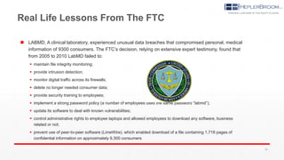 Real Life Lessons From The FTC
 LABMD, A clinical laboratory, experienced unusual data breaches that compromised personal, medical
information of 9300 consumers. The FTC’s decision, relying on extensive expert testimony, found that
from 2005 to 2010 LabMD failed to:
 maintain file integrity monitoring;
 provide intrusion detection;
 monitor digital traffic across its firewalls;
 delete no longer needed consumer data;
 provide security training to employees;
 implement a strong password policy (a number of employees used the same password “labmd”);
 update its software to deal with known vulnerabilities;
 control administrative rights to employee laptops and allowed employees to download any software, business
related or not;
 prevent use of peer-to-peer software (LimeWire), which enabled download of a file containing 1,718 pages of
confidential information on approximately 9,300 consumers
26
 