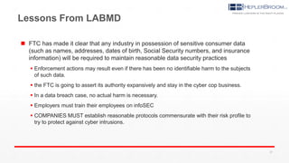 Lessons From LABMD
 FTC has made it clear that any industry in possession of sensitive consumer data
(such as names, addresses, dates of birth, Social Security numbers, and insurance
information) will be required to maintain reasonable data security practices
 Enforcement actions may result even if there has been no identifiable harm to the subjects
of such data.
 the FTC is going to assert its authority expansively and stay in the cyber cop business.
 In a data breach case, no actual harm is necessary.
 Employers must train their employees on infoSEC
 COMPANIES MUST establish reasonable protocols commensurate with their risk profile to
try to protect against cyber intrusions.
27
 