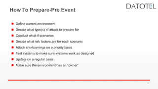 How To Prepare-Pre Event
 Define current environment
 Decide what type(s) of attack to prepare for
 Conduct what-if scenarios
 Decide what risk factors are for each scenario
 Attack shortcomings on a priority basis
 Test systems to make sure systems work as designed
 Update on a regular basis
 Make sure the environment has an “owner”
35
 