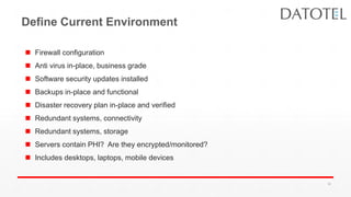 Define Current Environment
 Firewall configuration
 Anti virus in-place, business grade
 Software security updates installed
 Backups in-place and functional
 Disaster recovery plan in-place and verified
 Redundant systems, connectivity
 Redundant systems, storage
 Servers contain PHI? Are they encrypted/monitored?
 Includes desktops, laptops, mobile devices
36
 