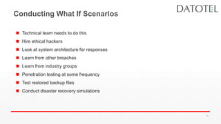 Conducting What If Scenarios
 Technical team needs to do this
 Hire ethical hackers
 Look at system architecture for responses
 Learn from other breaches
 Learn from industry groups
 Penetration testing at some frequency
 Test restored backup files
 Conduct disaster recovery simulations
38
 