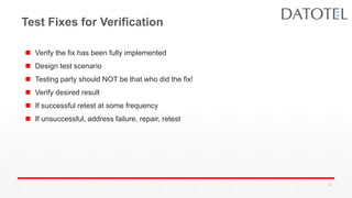 Test Fixes for Verification
 Verify the fix has been fully implemented
 Design test scenario
 Testing party should NOT be that who did the fix!
 Verify desired result
 If successful retest at some frequency
 If unsuccessful, address failure, repair, retest
41
 