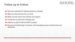 Follow up Is Critical
 Set some schedule for retesting based on criticality
 Make sure this process has an owner
 Make sure the owner has authority and support
 Include this as part of the strategic plan
 Address as part of internal SWOT analysis
 Be sure to consider legal, insurance, and messaging issues as these items are
addressed
42
 