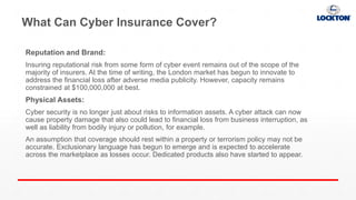 What Can Cyber Insurance Cover?
Reputation and Brand:
Insuring reputational risk from some form of cyber event remains out of the scope of the
majority of insurers. At the time of writing, the London market has begun to innovate to
address the financial loss after adverse media publicity. However, capacity remains
constrained at $100,000,000 at best.
Physical Assets:
Cyber security is no longer just about risks to information assets. A cyber attack can now
cause property damage that also could lead to financial loss from business interruption, as
well as liability from bodily injury or pollution, for example.
An assumption that coverage should rest within a property or terrorism policy may not be
accurate. Exclusionary language has begun to emerge and is expected to accelerate
across the marketplace as losses occur. Dedicated products also have started to appear.
 