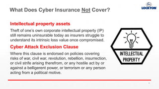 What Does Cyber Insurance Not Cover?
Intellectual property assets
Theft of one’s own corporate intellectual property (IP)
still remains uninsurable today as insurers struggle to
understand its intrinsic loss value once compromised.
Cyber Attack Exclusion Clause
Where this clause is endorsed on policies covering
risks of war, civil war, revolution, rebellion, insurrection,
or civil strife arising therefrom, or any hostile act by or
against a belligerent power, or terrorism or any person
acting from a political motive.
49
 