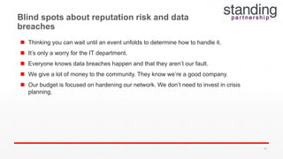  Thinking you can wait until an event unfolds to determine how to handle it.
 It’s only a worry for the IT department.
 Everyone knows data breaches happen and that they aren’t our fault.
 We give a lot of money to the community. They know we’re a good company.
 Our budget is focused on hardening our network. We don’t need to invest in crisis
planning.
Blind spots about reputation risk and data
breaches
64
 