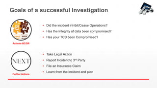 Goals of a successful Investigation
• Take Legal Action
• Report Incident to 3rd Party
• File an Insurance Claim
• Learn from the incident and plan
Activate BC/DR
Further Actions
• Did the incident inhibit/Cease Operations?
• Has the Integrity of data been compromised?
• Has your TCB been Compromised?
 
