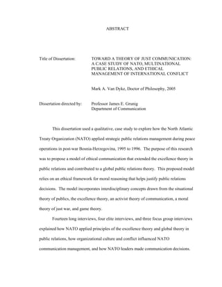 ABSTRACT
Title of Dissertation: TOWARD A THEORY OF JUST COMMUNICATION:
A CASE STUDY OF NATO, MULTINATIONAL
PUBLIC RELATIONS, AND ETHICAL
MANAGEMENT OF INTERNATIONAL CONFLICT
Mark A. Van Dyke, Doctor of Philosophy, 2005
Dissertation directed by: Professor James E. Grunig
Department of Communication
This dissertation used a qualitative, case study to explore how the North Atlantic
Treaty Organization (NATO) applied strategic public relations management during peace
operations in post-war Bosnia-Herzegovina, 1995 to 1996. The purpose of this research
was to propose a model of ethical communication that extended the excellence theory in
public relations and contributed to a global public relations theory. This proposed model
relies on an ethical framework for moral reasoning that helps justify public relations
decisions. The model incorporates interdisciplinary concepts drawn from the situational
theory of publics, the excellence theory, an activist theory of communication, a moral
theory of just war, and game theory.
Fourteen long interviews, four elite interviews, and three focus group interviews
explained how NATO applied principles of the excellence theory and global theory in
public relations, how organizational culture and conflict influenced NATO
communication management, and how NATO leaders made communication decisions.
 