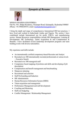 Synopsis of Resume
MOHAN SHARMA KHANDRIKA
Flat No. 501, Shilpa Residency, Nizampet Road, Kukatpally, Hyderabad 500085
(Phone: +91-9908249555; email: (mohanksharma@gmail.com )
I bring the depth and range of comprehensive International HR best practices. I
have lived and worked in India,Saudi Arabia and Nigeria. The sectors I have
contributed include International not for profit, FMCG, and manufacturing
sectors. Human Resources responsibilities include HR Management, Learning &
Development, HR Technology, Talent Acquisition & and Compensation &
Benefits. I have facilitated several leadership development programs and team
building events with diverse nationalities.
My experience and skills include:
• An internationally certified competency-based Recruiter and Analyst
• Recruited over 300 internationally recruited professionals at various levels
– Executive Search
• Recruited over 300 managerial staff
• Competency based mapping of positions and skills and developing of job
descriptions
• Compensation and benefit management and benchmarking
• Manpower planning
• Recruitment and selection
• Staff On-boarding and Induction
• HR Administration
• Human Resources Information System (HRIS)
• Talent acquisition and management
• Performance Management and staff development
• Coaching and Mentoring
• Staff cost budgeting
• Conflict Management / Relationship Management
 