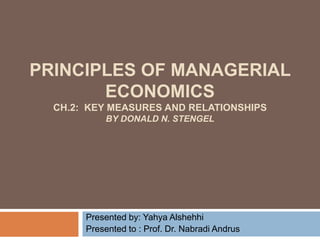 PRINCIPLES OF MANAGERIAL
ECONOMICS
CH.2: KEY MEASURES AND RELATIONSHIPS
BY DONALD N. STENGEL
Presented by: Yahya Alshehhi
Presented to : Prof. Dr. Nabradi Andrus
 