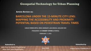 BARCELONA UNDER THE 15-MINUTE CITY LENS:
MAPPING THE ACCESSIBILITY AND PROXIMITY
POTENTIAL BASED ON PEDESTRIAN TRAVEL TIMES
CARLES FERRER-ORTIZ, ORIOL MARQUET, LAIA MOJICA, GUILLEM VICH
PUBLISHED ON SMART CITIES JOURNAL
FEBRUARY 11, 2022
Article Review on:
Prabal Dahal 078MSUrP012
July, 2022
Asso. Prof. Dr. Ashim R Bajracharya
Submitted to Submitted by
Asso. Prof. Luna Bajracharya
Geospatial Technology for Urban Planning
 