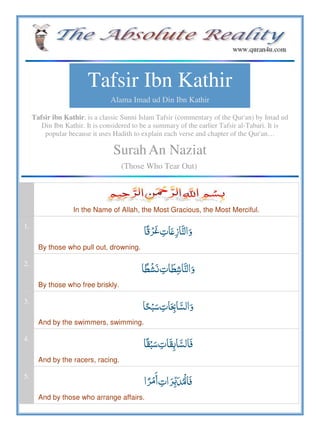 Tafsir Ibn Kathir
Alama Imad ud Din Ibn Kathir
Tafsir ibn Kathir, is a classic Sunni Islam Tafsir (commentary of the Qur'an) by Imad ud
Din Ibn Kathir. It is considered to be a summary of the earlier Tafsir al-Tabari. It is
popular because it uses Hadith to explain each verse and chapter of the Qur'an…
SurahAn Naziat
(Those Who Tear Out)
In the Name of Allah, the Most Gracious, the Most Merciful.
1.
  ʋ
By those who pull out, drowning.
2.
 
By those who free briskly.
3.
 
And by the swimmers, swimming.
4.
 
And by the racers, racing.
5.
 
And by those who arrange affairs.
 