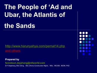 The People of ‘Ad and
Ubar, the Atlantis of
the Sands
http://www.harunyahya.com/pernat14.php
and others
Prepared by
fereidoun.dejahang@ntlworld.com
Dr F.Dejahang, BSc CEng, BSc (Hons) Construction Mgmt, MSc, MCIOB, .MCMI, PhD
 