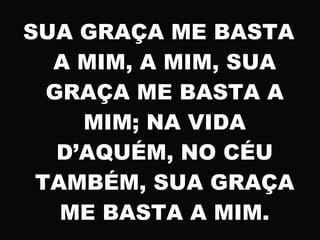 SUA GRAÇA ME BASTA
A MIM, A MIM, SUA
GRAÇA ME BASTA A
MIM; NA VIDA
D’AQUÉM, NO CÉU
TAMBÉM, SUA GRAÇA
ME BASTA A MIM.
 