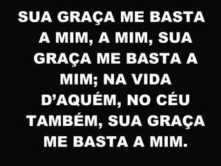 SUA GRAÇA ME BASTA
A MIM, A MIM, SUA
GRAÇA ME BASTA A
MIM; NA VIDA
D’AQUÉM, NO CÉU
TAMBÉM, SUA GRAÇA
ME BASTA A MIM.
 