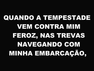 QUANDO A TEMPESTADE
VEM CONTRA MIM
FEROZ, NAS TREVAS
NAVEGANDO COM
MINHA EMBARCAÇÃO,
 