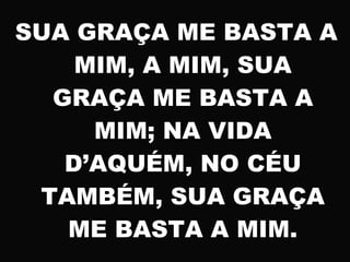 SUA GRAÇA ME BASTA A
MIM, A MIM, SUA
GRAÇA ME BASTA A
MIM; NA VIDA
D’AQUÉM, NO CÉU
TAMBÉM, SUA GRAÇA
ME BASTA A MIM.
 