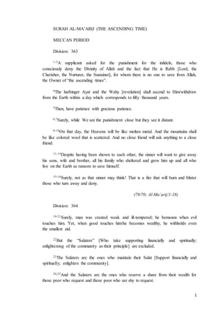 1
SURAH AL-MA’ARIJ (THE ASCENDING TIME)
MECCAN PERIOD
Division: 363
1-3A supplicant asked for the punishment for the infidels; those who
consciously deny the Divinity of Allah and the fact that He is Rabb [Lord, the
Cherisher, the Nurturer, the Sustainer], for whom there is no one to save from Allah,
the Owner of “the ascending times”.
4The harbinger Ayat and the Wahy [revelation] shall ascend to Him/withdraw
from the Earth within a day which corresponds to fifty thousand years.
5Then, have patience with gracious patience.
6,7Surely, while We see the punishment close but they see it distant.
8-10On that day, the Heavens will be like molten metal. And the mountains shall
be like colored wool that is scattered. And no close friend will ask anything to a close
friend.
11-14Despite having been shown to each other, the sinner will want to give away
his sons, wife and brother, all his family who sheltered and grew him up and all who
live on the Earth as ransom to save himself.
15-18Surely, not as that sinner may think! That is a fire that will burn and blister
those who turn away and deny.
(79/70; Al-Ma’arij/1-18)
Division: 364
19-21Surely, man was created weak and ill-tempered; he bemoans when evil
touches him. Yet, when good touches him/he becomes wealthy, he withholds even
the smallest aid.
22But the “Salaters” [Who take supporting financially and spiritually;
enlightening of the community as their principle] are excluded.
23The Salaters are the ones who maintain their Salat [Support financially and
spiritually; enlighten the community].
24,25And the Salaters are the ones who reserve a share from their wealth for
those poor who request and those poor who are shy to request.
 