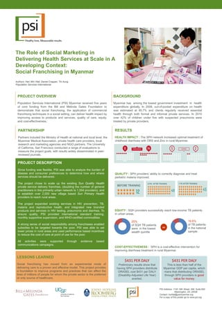 RESULTS
HEALTH IMPACT : The SPH network increased optimal treatment of
childhood diarrhoea with ORS and Zinc in rural Myanmar.
QUALITY : SPH providers’ ability to correctly diagnose and treat
pediatric malaria improved.
EQUITY : SQH providers successfully reach low-income TB patients
in urban areas.
COST-EFFECTIVENESS : SPH is a cost-effective intervention for
improving diarrhoea treatment in rural Myanmar.
The Role of Social Marketing in
Delivering Health Services at Scale in A
Developing Context:
Social Franchising in Myanmar
Authors: Han Win Htat, Daniel Crapper, Tin Aung
Population Services International
PROJECT OVERVIEW
Population Services International (PSI) Myanmar received five years
of core funding from the Bill and Melinda Gates Foundation to
demonstrate that social franchising, the application of commercial
franchising techniques in a social setting, can deliver health impact by
improving access to products and services, quality of care, equity,
and cost-effectiveness.
BACKGROUND
Myanmar has among the lowest government investment in health
expenditure globally. In 2008, out-of-pocket expenditure on health
was estimated at 95.7% and clients regularly received essential
health through both formal and informal private services. In 2010
over 42% of children under five with suspected pneumonia were
treated by private providers.
PARTNERSHIP
Partners included the Ministry of Health at national and local level, the
Myanmar Medical Association, private health care providers, local
research and marketing agencies and NGO partners. The University
of California, San Francisco conducted a range of evaluations to
measure the project goals, with results widely disseminated in peer-
reviewed journals.
PROJECT DESCRIPTION
Since funding was flexible, PSI was able to analyze the burden of
disease and consumer preferences to determine how and where
services should be delivered.
The project chose to scale up the existing Sun Quality Health
private service delivery franchise, (doubling the number of general
practitioners in this primarily urban network to 1,554 providers), and
to establish over 2,000 new village based Sun Primary Health
providers to reach rural areas.
The project expanded existing services in HIV prevention, TB,
malaria and reproductive health, and integrated new branded
products and services in HIV testing, pneumonia and diarrhea. To
ensure quality, PSI provided international standard training,
monthly supportive supervision, and WHO-certified commodities.
A strong sense of social responsibility among franchisees enabled
subsidies to be targeted towards the poor. PSI was able to set
lower prices in rural areas and used performance based incentives
to reduce the cost of care at point of use for the poor.
All activities were supported through evidence based
communications campaigns.
LESSONS LEARNED
Social franchising has moved from an experimental mode of
delivering care to a proven and effective model. This project provides
a foundation to improve programs and practices that can affect the
lives of millions of people for whom the private sector is the preferred
or only source of healthcare.
25%
of SQH TB patients
were in the lowest
wealth quintile
vs
16.6%
of TB patients
in the national
sample
$431 PER DALY
Preliminary results show that
having SPH providers distribute
ORASEL cost $431 per DALY
(Disability-Adjusted Life Year)
averted.
$431 PER DALY
This is less than half of the
Myanmar GDP per capita, which
mans that distributing ORASEL
through SPH providers is good
value for money.
PSI Address: 1120 19th Street, NW, Suite 600
Washington, DC 20036
Contact: hwhtat@psimyanmar.org
For a copy of this poster go to www.psi.org
 