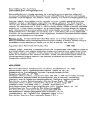 2
Falcon Publishing, Palm Beach Florida 1986 - 1991
(Advanced through the following three positions):
Director Airline Marketing - (position was created due to husband’s relocation). Supervised publishing of
American Airlines Destination Guides, liaison with American Airline’s Marketing Department, cultivated leads,
responsible for advertising sales. Also, maintained national advertising accounts for Illustrated Magazine Group.
Associate Publisher - Responsibilities included: overseeing production, circulation, sales and administrative
department to include hiring and training personnel for three regional publications; Palm Beach Illustrated,
Treasure Coast Illustrated and Fort Lauderdale Magazine and assorted contract publications. Sought out, bid,
organized and consequently acted as liaison for contract publishing ventures. Assisted in launching several new
publications to include annual sports publications and arts event guides and brochures. Planned and organized
public relations events i.e., promotional parties, contests and assisted the sponsorship of a Russian yacht in The
Whitbread Race. Involved in the daily business activities such as communicating with vendors, creditors and
customers; also involved with development of long range planning. Handled local and national advertising sales
accounts. Leading revenue-producing employee.
Marketing Director - Development and coordination of advertorials and special advertising sections, record
keeping of ad sales for both accounting and production purposes, trafficking ad materials, assisted in hiring all
employees and training sales persons. Handled local and national advertising sales accounts.
Hague Hydro-Clean Water Treatment, Columbus, Ohio 1983 - 1986
Marketing Director - Responsible for developing marketing plan for national dealer network, developing sales and
promotional materials,. Most notable projects include development of: sales seminars, product literature, trade-
show displays, sales slide presentation for national sales representatives, sales presentation manuals, dealer
catalog and service manuals. Also, developed and edited a monthly newsletter to national dealer network, and
handled all advertising in yellow pages and trade magazines. Implemented word processing capabilities
throughout the corporate office.
AFFILIATIONS:
Member Board of Directors, Palm Beach Grand Prix Charities, West Palm Beach, 1987- 1989
Member Board of Directors, United Developmental Services, Lebanon, NH 1991-1993
Rotary International, Air show Marketing Committee Chairperson, Lebanon, NH 1993
Rotary International Member 1991 -1996
Chairperson, American Diabetes Association Walk 1994, 1995, 1996 and 1999 in three markets in Georgia
Committee Member, American Diabetes Association/National Center, Fund Raising Committee 1997
Chairperson, American Diabetes Association/National Center, Other Special Events Committee 1997
Board Member, American Diabetes Association- Columbus, Georgia Chapter 1999 present
Chairperson, American Diabetes Association Kiss-A-Pig Event, Columbus, Georgia 2000
Assistant Girl Scout Troop Leader, Troop 103, Columbus, Georgia 1999-2003
Public Relations Advisor, Pierce Chapel United Methodist Church, Columbus, Georgia 1999 - 2007
President Chapel Lake Community Garden Club, Midland, Georgia 2000
PTA President Midland Middle School, Midland, Georgia 2006, 2007, 2008
President Friends of the Ocmulgee Symphony Board of Directors 2009-2013
Vestry Member St. Luke’s Episcopal Church, Hawkinsville, Georgia 2010-2013
Board Member, Better Home Towns Hawkinsville, Georgia 2010-2014
 