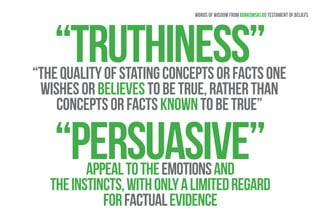 Words of wisdom from Borkowski.do testament of beliefs 
“Truthiness” 
“The quality of stating concepts or facts one 
wishes or believes to be true, rather than 
concepts or facts known to be true” 
“Persuasive” appeal to the emotions and 
the instincts, with only a limited regard 
for factual evidence 
