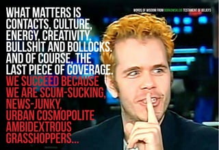 What matters is 
contacts, culture, 
energy, creativity, 
bullshit and bollocks. 
And of course, the 
last piece of coverage. 
We succeed because 
we are scum-sucking, 
news-junky, 
urban cosmopolite 
ambidextrous 
grasshoppers... 
Words of wisdom from Borkowski.do testament of beliefs 
