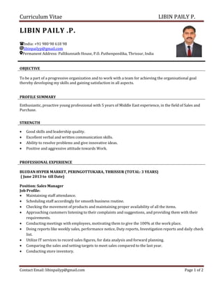 Curriculum Vitae LIBIN PAILY P.
Contact Email: libinpailyp@gmail.com Page 1 of 2
LIBIN PAILY .P.
India: +91 980 98 618 98
libinpailyp@gmail.com
Permanent Address: Pallikunnath House, P.O. Puthenpeedika, Thrissur, India
OBJECTIVE
To be a part of a progressive organization and to work with a team for achieving the organisational goal
thereby developing my skills and gaining satisfaction in all aspects.
PROFILE SUMMARY
Enthusiastic, proactive young professional with 5 years of Middle East experience, in the field of Sales and
Purchase.
STRENGTH
• Good skills and leadership quality.
• Excellent verbal and written communication skills.
• Ability to resolve problems and give innovative ideas.
• Positive and aggressive attitude towards Work.
PROFESSIONAL EXPERIENCE
BLUDAN HYPER MARKET, PERINGOTTUKARA, THRISSUR (TOTAL: 3 YEARS)
( June 2013 to till Date)
Position: Sales Manager
Job Profile:
• Maintaining staff attendance.
• Scheduling staff accordingly for smooth business routine.
• Checking the movement of products and maintaining proper availability of all the items.
• Approaching customers listening to their complaints and suggestions, and providing them with their
requirements.
• Conducting meetings with employees, motivating them to give the 100% at the work place.
• Doing reports like weekly sales, performance notice, Duty reports, Investigation reports and daily check
list.
• Utilize IT services to record sales figures, for data analysis and forward planning.
• Comparing the sales and setting targets to meet sales compared to the last year.
• Conducting store inventory.
 