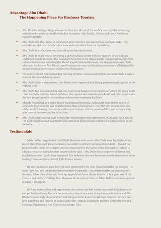 Advantage Abu Dhabi
	 The Happening Place For Business Tourism
	
•	 Abu Dhabi is strategically positioned at the heart of one of the world’s most rapidly advancing
regions and is easily accessible from key European, Asia Pacific, African and North American
business centres.
•	 Abu Dhabi city, the capital of the United Arab Emirates, has excellent air and road links. The
emirates second city - Al Ain is just over an hour’s drive from the capital city.
•	 Abu Dhabi is a safe, clean and virtually crime free destination.
•	 Abu Dhabi is on its way to becoming a global cultural centre with the creation of the Cultural
District on Saadiyat Island. The island will be home to the largest single concentration of premier
cultural institutions including the Sheikh Zayed National Museum, the Guggenheim Abu Dhabi
Museum, the Louvre Abu Dhabi, a performing arts centre and maritime museum – all designed by
award-winning international architectural luminaries.
•	 The entire emirate has outstanding meeting facilities, venues and services and Abu Dhabi boasts a
state-of-the-art exhibition centre.
•	 Abu Dhabi offers a streamlined ‘One Destination’ approach and strong governmental support at the
highest level.
•	 Abu Dhabi has an outstanding and ever improving Business Tourism infrastructure. Its many world
class hotels include the Emirates Palace, the regions best Arabian-style hotel and other spectacular
five star properties with outstanding and innovative meeting facilities.
•	 Already recognised as a major global economic powerhouse, Abu Dhabi has entered an era of
economic liberalisation and modernisation that will progress it, over the next decade, into one
of the world’s leading centres of excellence in tourism, culture, sustainability, and across a wide
spectrum of business and social activity.
•	 Abu Dhabi offers cutting edge technology infrastructure and experienced PCOs and DMCs and an
HR pool of well trained, committed and dedicated professionals with many locals involved in the
industry.
“Briefs on the Guggenheim Abu Dhabi Museum and Louvre Abu Dhabi were highlights of my
recent visit. These will greatly enhance our ability to attract European clients here... I found the
people in Abu Dhabi very helpful and was impressed by the safety of the destination – which is
a big factor in attracting tourism business these days. Abu Dhabi was completely different and
much better than I could have imagined. It is definitely the new business tourism destination in the
making.” François-Xavier Morel, FXM Events, France.
“My preconceptions have been all been shattered by my visit. I was thrilled by the weather – it
wasn’t too hot, and the people were extremely hospitable. I was impressed by the destination’s
diversity. It has the culture and heritage appeal that Asian clients look for. It is a great mix of the
modern and history.” Zachary Low, Business Development Director, Silver Bullet event management
company, Singapore.
“We have learnt about and experienced the culture and feel totally reassured. This destination
can get business from America because many Americans want to explore new frontiers and Abu
Dhabi has a mystery about it which will intrigue them. It also has the best customer service I’ve
seen anywhere and I travel 38 weeks each year!” Pamela Lothringer, Director Corporate Travel &
Meetings Department, The Clinical Advantage, USA.
Testimonials
 