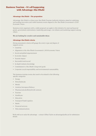 Work with us to seize the advantage - contact Gillian Taylor at advantage@adta.ae for submission
details.	
	
	
Business Tourism – It’s all happening
with Advantage Abu Dhabi
	 Advantage Abu Dhabi criteria
	 Strong assessment criteria will gauge the event’s type and degree of
support across:
	 •	 Creativity
	 •	 Alignment to the Abu Dhabi Government’s 2030 Economic Vision
	 •	 Social and global empowerment
	 •	 Economic impact
	 •	 Tourism impact
	 •	 Successful track record
	 •	 In-depth industry knowledge
	 •	 Commitment to Abu Dhabi’s long-term goals
	 •	 Corporate social responsibility and environmental sustainability
	 The business tourism events also need to be related to the following
specific categories:
	 •	 Energy
	 •	 Petrochemicals
	 •	 Metals
	 •	 Aviation/Aerospace/Defence
	 •	 Pharmaceuticals/Biotech/Life sciences
	 •	 Tourism	
	 •	 Healthcare	
	 •	 Education	
	 •	 Transport/Trade/Logistics
	 •	 Media
	 •	 Financial services
	 •	 Telecommunications
	
	 Advantage Abu Dhabi – The proposition
	 Advantage Abu Dhabi is a three-year Abu Dhabi Tourism Authority initiative aimed at catalysing
and seeding innovative and viable business events aligned to the Abu Dhabi Government’s 2030
Economic Vision.  
	 Business event organisers with a viable proposal can apply to this initiative for start-up financial
grants, government endorsement, leadership patronage, cost rebates and marketing support among
others.
	 We are looking for creative and sustainable ideas:
 