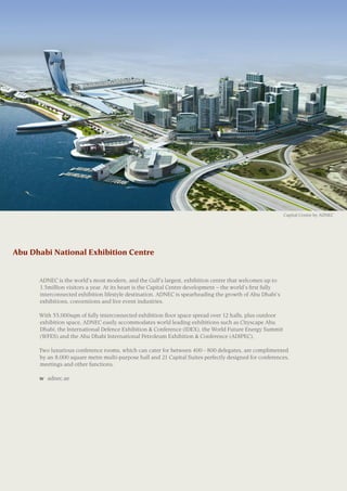 Abu Dhabi National Exhibition Centre
	 ADNEC is the world’s most modern, and the Gulf’s largest, exhibition centre that welcomes up to
1.5million visitors a year. At its heart is the Capital Centre development – the world’s first fully
interconnected exhibition lifestyle destination. ADNEC is spearheading the growth of Abu Dhabi’s
exhibitions, conventions and live event industries.
	 With 55,000sqm of fully interconnected exhibition floor space spread over 12 halls, plus outdoor
exhibition space, ADNEC easily accommodates world leading exhibitions such as Cityscape Abu
Dhabi, the International Defence Exhibition & Conference (IDEX), the World Future Energy Summit
(WFES) and the Abu Dhabi International Petroleum Exhibition & Conference (ADIPEC).
	 Two luxurious conference rooms, which can cater for between 400 - 800 delegates, are complimented
by an 8,000 square metre multi-purpose hall and 21 Capital Suites perfectly designed for conferences,
meetings and other functions.
	
	 w	 adnec.ae
Capital Centre by ADNEC
 