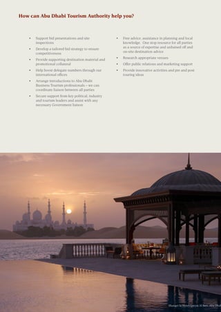 How can Abu Dhabi Tourism Authority help you?
•	 Support bid presentations and site
inspections
•	 Develop a tailored bid strategy to ensure
competitiveness
•	 Provide supporting destination material and
promotional collateral
•	 Help boost delegate numbers through our
international offices
•	 Arrange introductions to Abu Dhabi
Business Tourism professionals – we can
coordinate liaison between all parties
•	 Secure support from key political, industry
and tourism leaders and assist with any
necessary Government liaison
•	 Free advice, assistance in planning and local
knowledge. One stop resource for all parties
as a source of expertise and unbaised off and
on-site destination advice
•	 Research appropriate venues
•	 Offer public relations and marketing support
•	 Provide innovative activities and pre and post
touring ideas
Shangri-la Hotel,Qaryat Al Beri, Abu Dhab
 