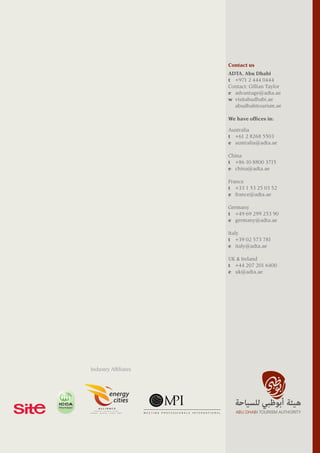 Contact us
ADTA, Abu Dhabi
t   +971 2 444 0444
Contact: Gillian Taylor
e	 advantage@adta.ae
w	 visitabudhabi.ae
	 abudhabitourism.ae
Australia
t	 +61 2 8268 5503
e	 australia@adta.ae
China
t 	 +86 10 8800 3715
e	 china@adta.ae
France
t	 +33 1 53 25 03 52
e	 france@adta.ae
Germany
t	 +49 69 299 253 90
e	 germany@adta.ae
Italy
t	 +39 02 573 781
e	 italy@adta.ae
UK & Ireland
t	 +44 207 201 6400
e	 uk@adta.ae
We have offices in:
Industry Affiliates
 