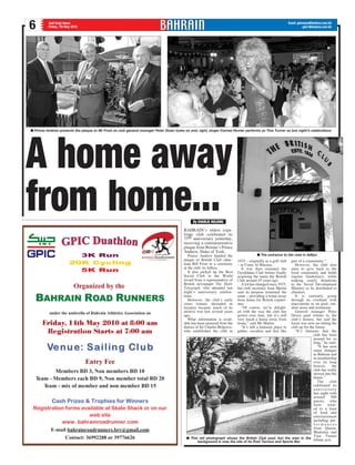 Email: gdnnews@batelco.com.bh
gdn1@batelco.com.bh6 Gulf Daily News
Friday, 7th May 2010
BAHRAIN’s oldest expa-
triate club celebrated its
75th anniversary yesterday,
receiving a commemorative
plaque from Britain’s Prince
Andrew, Duke of York.
Prince Andrew handed the
plaque to British Club chair-
man Bill Frost in a ceremony
at the club, in Adliya.
It also picked up the Best
Social Club in the World
award from a representative of
British newspaper The Daily
Telegraph, who attended last
night’s anniversary celebra-
tions.
However, the club’s early
years remain shrouded in
mystery because much of its
archive was lost several years
ago.
What information is avail-
able has been amassed from the
diaries of Sir Charles Belgrave,
who established the club in
A home away
from home...
n Prince Andrew presents the plaque to Mr Frost as club general manager Peter Down looks on and, right, singer Carmel Hunter performs as Tina Turner as last night’s celebrations
1935 – originally as a golf club
– in Umm Al Hassam.
It was then renamed the
Gymkhana Club before finally
acquiring the name the British
Club around 45 years ago.
A lot has changed since 1935,
but club secretary Joan Martin
said its purpose remained the
same – providing a home away
from home for British expatri-
ates.
“Of course, we’re delight-
ed with the way the club has
grown over time, but it’s still
very much a home away from
home,” said Ms Martin.
“It’s still a fantastic place to
gather, socialise and feel like
part of a community.”
However, the club also
aims to give back to the
local community and holds
regular fundraisers, while
making yearly donations
to the Social Development
Ministry to be distributed to
charities.
It is currently going
through an overhaul with
renovations to its pool, out-
door areas and restaurant.
General manager Peter
Down paid tribute to the
club’s history, but said the
focus was now on setting the
club up for the future.
“It’s fantastic that the
club has been
around for so
long,” he said.
“It has seen
many changes
in Bahrain and
in membership
over its long
history, the
club has really
moved into the
future.”
The club
celebrated its
anniversary
last night with
around 500
guests, who
were treat-
ed to a feast
of food and
entertainment
including per-
f o r m a n c e s
from Queen,
Madonna and
Tina Turner
tribute acts.n This old photograph shows the British Club pool, but the area in the
background is now the site of its Pool Terrace and Sports Bar
n The entrance to the club in Adliya
By CHARLIE HOLDING
 
