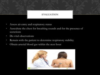 • Assess air entry and respiratory status
• Auscultate the chest for breathing sounds and for the presence of
secretions
• Do vital observations
• Remain with the patient to determine respiratory stability
• Obtain arterial blood gas within the next hour
EVALUATION
 